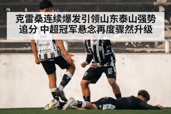 克雷桑连续爆发引领山东泰山强势追分 中超冠军悬念再度骤然升级