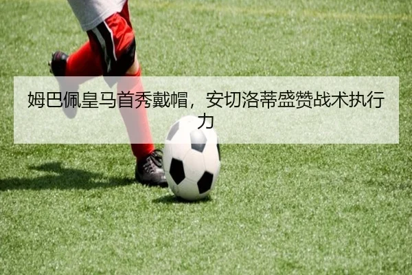 姆巴佩皇马首秀戴帽，安切洛蒂盛赞战术执行力