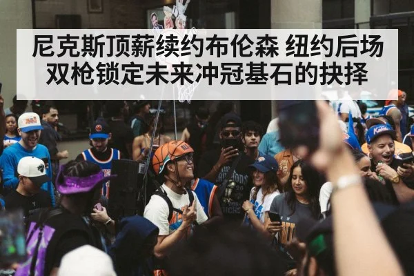 尼克斯顶薪续约布伦森 纽约后场双枪锁定未来冲冠基石的抉择