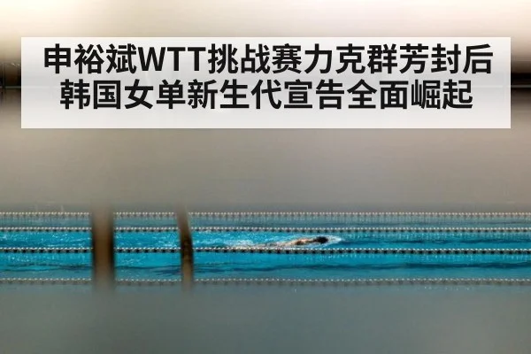 申裕斌WTT挑战赛力克群芳封后 韩国女单新生代宣告全面崛起