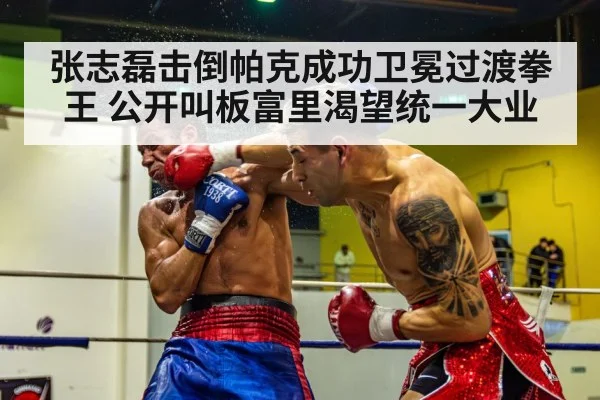 张志磊击倒帕克成功卫冕过渡拳王 公开叫板富里渴望统一大业